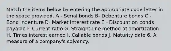 Match the items below by entering the appropriate code letter in the space provided. A - Serial bonds B- Debenture bonds C - Bond indenture D- Market interest rate E - Discount on bonds payable F. Current ratio G. Straight-line method of amortization H. Times interest earned I. Callable bonds J. Maturity date 6. A measure of a company's solvency.