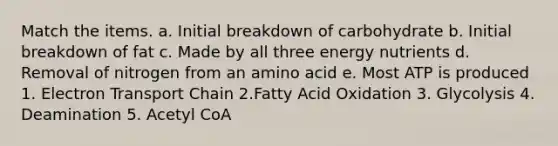 Match the items. a. Initial breakdown of carbohydrate b. Initial breakdown of fat c. Made by all three energy nutrients d. Removal of nitrogen from an amino acid e. Most ATP is produced 1. Electron Transport Chain 2.Fatty Acid Oxidation 3. Glycolysis 4. Deamination 5. Acetyl CoA