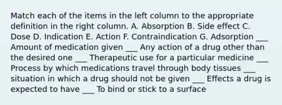 Match each of the items in the left column to the appropriate definition in the right column. A. Absorption B. Side effect C. Dose D. Indication E. Action F. Contraindication G. Adsorption ___ Amount of medication given ___ Any action of a drug other than the desired one ___ Therapeutic use for a particular medicine ___ Process by which medications travel through body tissues ___ situation in which a drug should not be given ___ Effects a drug is expected to have ___ To bind or stick to a surface