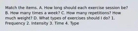 Match the items. A. How long should each exercise session be? B. How many times a week? C. How many repetitions? How much weight? D. What types of exercises should I do? 1. Frequency 2. Intensity 3. Time 4. Type