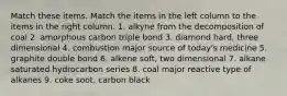 Match these items. Match the items in the left column to the items in the right column. 1. alkyne from the decomposition of coal 2. amorphous carbon triple bond 3. diamond hard, three dimensional 4. combustion major source of today's medicine 5. graphite double bond 6. alkene soft, two dimensional 7. alkane saturated hydrocarbon series 8. coal major reactive type of alkanes 9. coke soot, carbon black