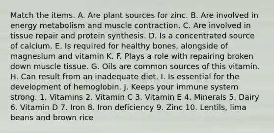 Match the items. A. Are plant sources for zinc. B. Are involved in energy metabolism and muscle contraction. C. Are involved in tissue repair and protein synthesis. D. Is a concentrated source of calcium. E. Is required for healthy bones, alongside of magnesium and vitamin K. F. Plays a role with repairing broken down muscle tissue. G. Oils are common sources of this vitamin. H. Can result from an inadequate diet. I. Is essential for the development of hemoglobin. J. Keeps your immune system strong. 1. Vitamins 2. Vitamin C 3. Vitamin E 4. Minerals 5. Dairy 6. Vitamin D 7. Iron 8. Iron deficiency 9. Zinc 10. Lentils, lima beans and brown rice