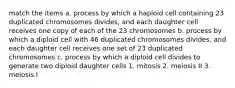 match the items a. process by which a haploid cell containing 23 duplicated chromosomes divides, and each daughter cell receives one copy of each of the 23 chromosomes b. process by which a diploid cell with 46 duplicated chromosomes divides, and each daughter cell receives one set of 23 duplicated chromosomes c. process by which a diploid cell divides to generate two diploid daughter cells 1. mitosis 2. meiosis II 3. meiosis I