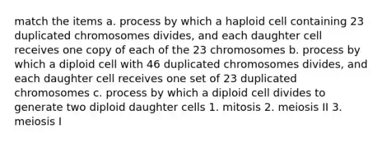 match the items a. process by which a haploid cell containing 23 duplicated chromosomes divides, and each daughter cell receives one copy of each of the 23 chromosomes b. process by which a diploid cell with 46 duplicated chromosomes divides, and each daughter cell receives one set of 23 duplicated chromosomes c. process by which a diploid cell divides to generate two diploid daughter cells 1. mitosis 2. meiosis II 3. meiosis I