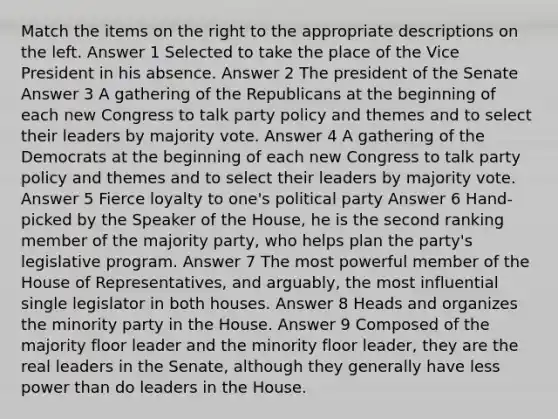 Match the items on the right to the appropriate descriptions on the left. Answer 1 Selected to take the place of the Vice President in his absence. Answer 2 The president of the Senate Answer 3 A gathering of the Republicans at the beginning of each new Congress to talk party policy and themes and to select their leaders by majority vote. Answer 4 A gathering of the Democrats at the beginning of each new Congress to talk party policy and themes and to select their leaders by majority vote. Answer 5 Fierce loyalty to one's political party Answer 6 Hand-picked by the Speaker of the House, he is the second ranking member of the majority party, who helps plan the party's legislative program. Answer 7 The most powerful member of the House of Representatives, and arguably, the most influential single legislator in both houses. Answer 8 Heads and organizes the minority party in the House. Answer 9 Composed of the majority floor leader and the minority floor leader, they are the real leaders in the Senate, although they generally have less power than do leaders in the House.