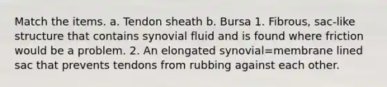 Match the items. a. Tendon sheath b. Bursa 1. Fibrous, sac-like structure that contains synovial fluid and is found where friction would be a problem. 2. An elongated synovial=membrane lined sac that prevents tendons from rubbing against each other.