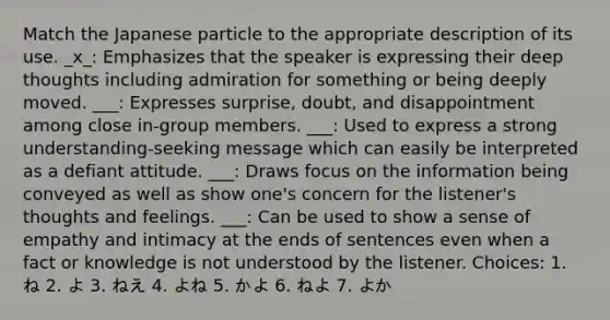 Match the Japanese particle to the appropriate description of its use. _x_: Emphasizes that the speaker is expressing their deep thoughts including admiration for something or being deeply moved. ___: Expresses surprise, doubt, and disappointment among close in-group members. ___: Used to express a strong understanding-seeking message which can easily be interpreted as a defiant attitude. ___: Draws focus on the information being conveyed as well as show one's concern for the listener's thoughts and feelings. ___: Can be used to show a sense of empathy and intimacy at the ends of sentences even when a fact or knowledge is not understood by the listener. Choices: 1. ね 2. よ 3. ねえ 4. よね 5. かよ 6. ねよ 7. よか