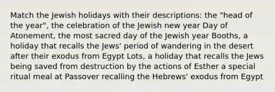 Match the Jewish holidays with their descriptions: the "head of the year", the celebration of the Jewish new year Day of Atonement, the most sacred day of the Jewish year Booths, a holiday that recalls the Jews' period of wandering in the desert after their exodus from Egypt Lots, a holiday that recalls the Jews being saved from destruction by the actions of Esther a special ritual meal at Passover recalling the Hebrews' exodus from Egypt