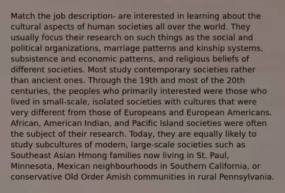 Match the job description- are interested in learning about the cultural aspects of human societies all over the world. They usually focus their research on such things as the social and political organizations, marriage patterns and kinship systems, subsistence and economic patterns, and religious beliefs of different societies. Most study contemporary societies rather than ancient ones. Through the 19th and most of the 20th centuries, the peoples who primarily interested were those who lived in small-scale, isolated societies with cultures that were very different from those of Europeans and European Americans. African, American Indian, and Pacific Island societies were often the subject of their research. Today, they are equally likely to study subcultures of modern, large-scale societies such as Southeast Asian Hmong families now living in St. Paul, Minnesota, Mexican neighbourhoods in Southern California, or conservative Old Order Amish communities in rural Pennsylvania.