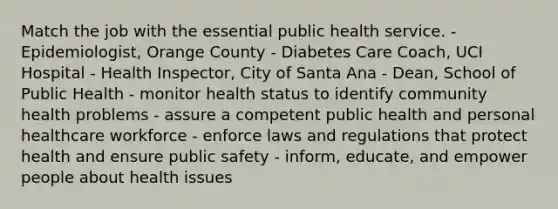 Match the job with the essential public health service. - Epidemiologist, Orange County - Diabetes Care Coach, UCI Hospital - Health Inspector, City of Santa Ana - Dean, School of Public Health - monitor health status to identify community health problems - assure a competent public health and personal healthcare workforce - enforce laws and regulations that protect health and ensure public safety - inform, educate, and empower people about health issues