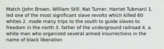 Match (John Brown, William Still, Nat Turner, Harriet Tubman) 1. led one of the most significant slave revolts which killed 60 whites 2. made many trips to the south to guide slaves to freedom in the north 3. father of the underground railroad 4. a white man who organized several armed insurrections in the name of black liberation