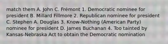 match them A. John C. Frémont 1. Democratic nominee for president B. Millard Fillmore 2. Republican nominee for president C. Stephen A. Douglas 3. Know-Nothing (American Party) nominee for president D. James Buchanan 4. Too tainted by Kansas-Nebraska Act to obtain the Democratic nomination