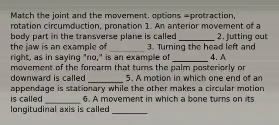 Match the joint and the movement. options =protraction, rotation circumduction, pronation 1. An anterior movement of a body part in the transverse plane is called _________ 2. Jutting out the jaw is an example of _________ 3. Turning the head left and right, as in saying "no," is an example of _________ 4. A movement of the forearm that turns the palm posteriorly or downward is called _________ 5. A motion in which one end of an appendage is stationary while the other makes a circular motion is called _________ 6. A movement in which a bone turns on its longitudinal axis is called _________