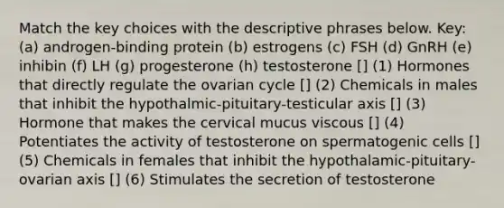 Match the key choices with the descriptive phrases below. Key: (a) androgen-binding protein (b) estrogens (c) FSH (d) GnRH (e) inhibin (f) LH (g) progesterone (h) testosterone [] (1) Hormones that directly regulate the ovarian cycle [] (2) Chemicals in males that inhibit the hypothalmic-pituitary-testicular axis [] (3) Hormone that makes the cervical mucus viscous [] (4) Potentiates the activity of testosterone on spermatogenic cells [] (5) Chemicals in females that inhibit the hypothalamic-pituitary-ovarian axis [] (6) Stimulates the secretion of testosterone