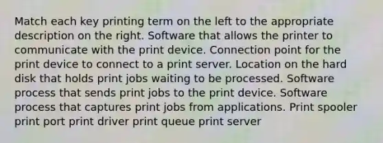 Match each key printing term on the left to the appropriate description on the right. Software that allows the printer to communicate with the print device. Connection point for the print device to connect to a print server. Location on the hard disk that holds print jobs waiting to be processed. Software process that sends print jobs to the print device. Software process that captures print jobs from applications. Print spooler print port print driver print queue print server