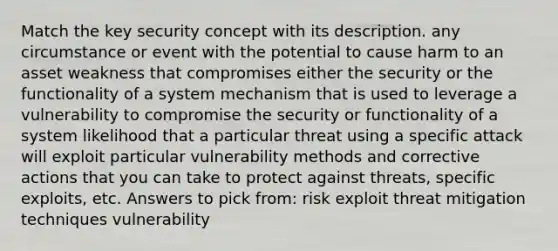 Match the key security concept with its description. any circumstance or event with the potential to cause harm to an asset weakness that compromises either the security or the functionality of a system mechanism that is used to leverage a vulnerability to compromise the security or functionality of a system likelihood that a particular threat using a specific attack will exploit particular vulnerability methods and corrective actions that you can take to protect against threats, specific exploits, etc. Answers to pick from: risk exploit threat mitigation techniques vulnerability