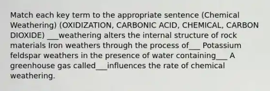 Match each key term to the appropriate sentence (Chemical Weathering) (OXIDIZATION, CARBONIC ACID, CHEMICAL, CARBON DIOXIDE) ___weathering alters the internal structure of rock materials Iron weathers through the process of___ Potassium feldspar weathers in the presence of water containing___ A greenhouse gas called___influences the rate of chemical weathering.