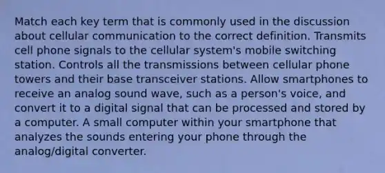 Match each key term that is commonly used in the discussion about cellular communication to the correct definition. Transmits cell phone signals to the cellular system's mobile switching station. Controls all the transmissions between cellular phone towers and their base transceiver stations. Allow smartphones to receive an analog sound wave, such as a person's voice, and convert it to a digital signal that can be processed and stored by a computer. A small computer within your smartphone that analyzes the sounds entering your phone through the analog/digital converter.