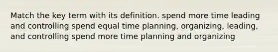 Match the key term with its definition. spend more time leading and controlling spend equal time planning, organizing, leading, and controlling spend more time planning and organizing