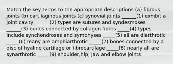 Match the key terms to the appropriate descriptions (a) fibrous joints (b) cartilaginous joints (c) synovial joints ______(1) exhibit a joint cavity ______(2) types are sutures and syndesmoses ______(3) bones connected by collagen fibres _____(4) types include synchondroses and symphyses _____(5) all are diarthrotic _____(6) many are amphiarthrotic _____(7) bones connected by a disc of hyaline cartilage or fibrocartilage _____(8) nearly all are synarthrotic _____(9) shoulder,hip, jaw and elbow joints