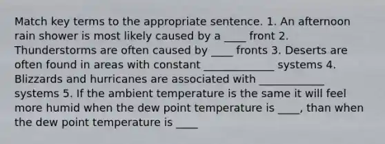 Match key terms to the appropriate sentence. 1. An afternoon rain shower is most likely caused by a ____ front 2. Thunderstorms are often caused by ____ fronts 3. Deserts are often found in areas with constant _____________ systems 4. Blizzards and hurricanes are associated with ____________ systems 5. If the ambient temperature is the same it will feel more humid when the dew point temperature is ____, than when the dew point temperature is ____