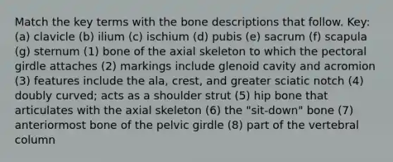 Match the key terms with the bone descriptions that follow. Key: (a) clavicle (b) ilium (c) ischium (d) pubis (e) sacrum (f) scapula (g) sternum (1) bone of the axial skeleton to which the pectoral girdle attaches (2) markings include glenoid cavity and acromion (3) features include the ala, crest, and greater sciatic notch (4) doubly curved; acts as a shoulder strut (5) hip bone that articulates with the axial skeleton (6) the "sit-down" bone (7) anteriormost bone of the pelvic girdle (8) part of the vertebral column