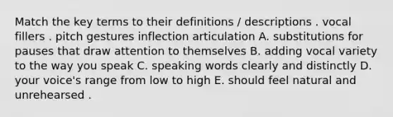 Match the key terms to their definitions / descriptions . vocal fillers . pitch gestures inflection articulation A. substitutions for pauses that draw attention to themselves B. adding vocal variety to the way you speak C. speaking words clearly and distinctly D. your voice's range from low to high E. should feel natural and unrehearsed .