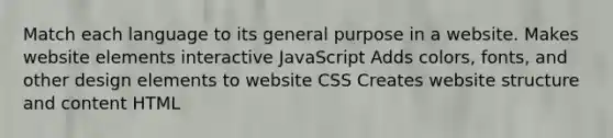 Match each language to its general purpose in a website. Makes website elements interactive JavaScript Adds colors, fonts, and other design elements to website CSS Creates website structure and content HTML