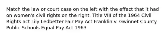 Match the law or court case on the left with the effect that it had on women's civil rights on the right. Title VIII of the 1964 Civil Rights act Lily Ledbetter Fair Pay Act Franklin v. Gwinnet County Public Schools Equal Pay Act 1963