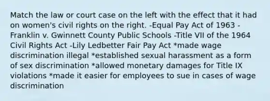 Match the law or court case on the left with the effect that it had on women's civil rights on the right. -Equal Pay Act of 1963 -Franklin v. Gwinnett County Public Schools -Title VII of the 1964 Civil Rights Act -Lily Ledbetter Fair Pay Act *made wage discrimination illegal *established sexual harassment as a form of sex discrimination *allowed monetary damages for Title IX violations *made it easier for employees to sue in cases of wage discrimination