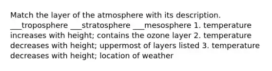 Match the layer of the atmosphere with its description. ___troposphere ___stratosphere ___mesosphere 1. temperature increases with height; contains the ozone layer 2. temperature decreases with height; uppermost of layers listed 3. temperature decreases with height; location of weather