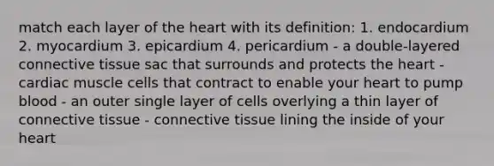 match each layer of the heart with its definition: 1. endocardium 2. myocardium 3. epicardium 4. pericardium - a double-layered connective tissue sac that surrounds and protects the heart - cardiac muscle cells that contract to enable your heart to pump blood - an outer single layer of cells overlying a thin layer of connective tissue - connective tissue lining the inside of your heart