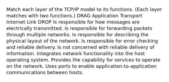 Match each layer of the TCP/IP model to its functions. (Each layer matches with two functions.) DRAG Application Transport Internet Link DROP Is responsible for how messages are electrically transmitted. Is responsible for forwarding packets through multiple networks. Is responsible for describing the physical layout of the network. Is responsible for error checking and reliable delivery. Is not concerned with reliable delivery of information. Integrates network functionality into the host operating system. Provides the capability for services to operate on the network. Uses ports to enable application-to-application communications between hosts.