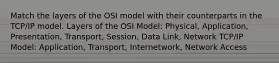 Match the layers of the OSI model with their counterparts in the TCP/IP model. Layers of the OSI Model: Physical, Application, Presentation, Transport, Session, Data Link, Network TCP/IP Model: Application, Transport, Internetwork, Network Access