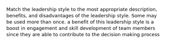 Match the leadership style to the most appropriate description, benefits, and disadvantages of the leadership style. Some may be used more than once. a benefit of this leadership style is a boost in engagement and skill development of team members since they are able to contribute to the decision making process