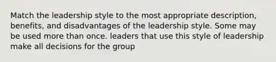 Match the leadership style to the most appropriate description, benefits, and disadvantages of the leadership style. Some may be used more than once. leaders that use this style of leadership make all decisions for the group