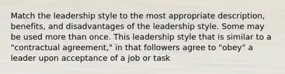 Match the leadership style to the most appropriate description, benefits, and disadvantages of the leadership style. Some may be used more than once. This leadership style that is similar to a "contractual agreement," in that followers agree to "obey" a leader upon acceptance of a job or task