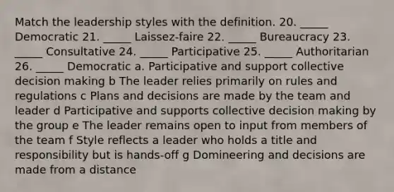 Match the leadership styles with the definition. 20. _____ Democratic 21. _____ Laissez-faire 22. _____ Bureaucracy 23. _____ Consultative 24. _____ Participative 25. _____ Authoritarian 26. _____ Democratic a. Participative and support collective decision making b The leader relies primarily on rules and regulations c Plans and decisions are made by the team and leader d Participative and supports collective decision making by the group e The leader remains open to input from members of the team f Style reflects a leader who holds a title and responsibility but is hands-off g Domineering and decisions are made from a distance