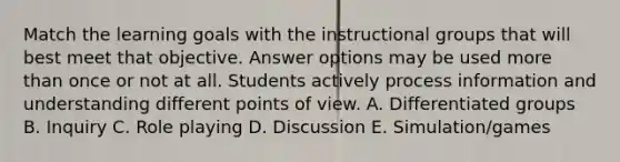 Match the learning goals with the instructional groups that will best meet that objective. Answer options may be used more than once or not at all. Students actively process information and understanding different points of view. A. Differentiated groups B. Inquiry C. Role playing D. Discussion E. Simulation/games