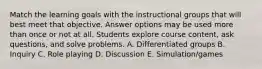 Match the learning goals with the instructional groups that will best meet that objective. Answer options may be used more than once or not at all. Students explore course content, ask questions, and solve problems. A. Differentiated groups B. Inquiry C. Role playing D. Discussion E. Simulation/games