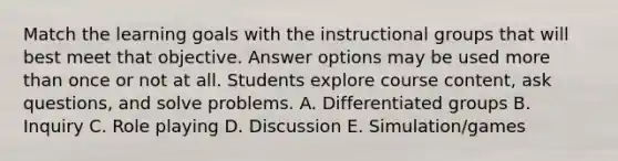 Match the learning goals with the instructional groups that will best meet that objective. Answer options may be used more than once or not at all. Students explore course content, ask questions, and solve problems. A. Differentiated groups B. Inquiry C. Role playing D. Discussion E. Simulation/games