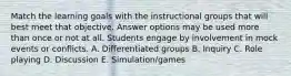 Match the learning goals with the instructional groups that will best meet that objective. Answer options may be used more than once or not at all. Students engage by involvement in mock events or conflicts. A. Differentiated groups B. Inquiry C. Role playing D. Discussion E. Simulation/games