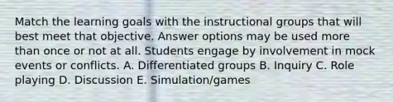 Match the learning goals with the instructional groups that will best meet that objective. Answer options may be used more than once or not at all. Students engage by involvement in mock events or conflicts. A. Differentiated groups B. Inquiry C. Role playing D. Discussion E. Simulation/games