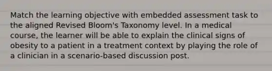 Match the learning objective with embedded assessment task to the aligned Revised Bloom's Taxonomy level. In a medical course, the learner will be able to explain the clinical signs of obesity to a patient in a treatment context by playing the role of a clinician in a scenario-based discussion post.