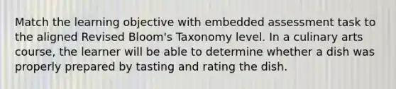 Match the learning objective with embedded assessment task to the aligned Revised Bloom's Taxonomy level. In a culinary arts course, the learner will be able to determine whether a dish was properly prepared by tasting and rating the dish.