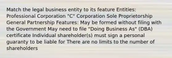 Match the legal business entity to its feature Entities: Professional Corporation "C" Corporation Sole Proprietorship General Partnership Features: May be formed without filing with the Government May need to file "Doing Business As" (DBA) certificate Individual shareholder(s) must sign a personal guaranty to be liable for There are no limits to the number of shareholders