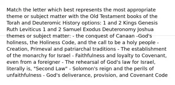 Match the letter which best represents the most appropriate theme or subject matter with the Old Testament books of the Torah and Deuteromic History options: 1 and 2 Kings Genesis Ruth Leviticus 1 and 2 Samuel Exodus Deuteronomy Joshua themes or subject matter: - the conquest of Canaan -God's holiness, the Holiness Code, and the call to be a holy people - Creation, Primeval and patriarchal traditions - The establishment of the monarchy for Israel - Faithfulness and loyalty to Covenant, even from a foreigner - The rehearsal of God's law for Israel, literally is, "Second Law" - Solomon's reign and the perils of unfaithfulness - God's deliverance, provision, and Covenant Code