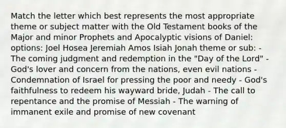 Match the letter which best represents the most appropriate theme or subject matter with the Old Testament books of the Major and minor Prophets and Apocalyptic visions of Daniel: options: Joel Hosea Jeremiah Amos Isiah Jonah theme or sub: - The coming judgment and redemption in the "Day of the Lord" - God's lover and concern from the nations, even evil nations - Condemnation of Israel for pressing the poor and needy - God's faithfulness to redeem his wayward bride, Judah - The call to repentance and the promise of Messiah - The warning of immanent exile and promise of new covenant