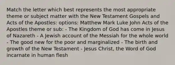 Match the letter which best represents the most appropriate theme or subject matter with the New Testament Gospels and Acts of the Apostles: options: Matthew Mark Luke John Acts of the Apostles theme or sub: - The Kingdom of God has come in Jesus of Nazareth - A Jewish account of the Messiah for the whole world - The good new for the poor and marginalized - The birth and growth of the New Testament - Jesus Christ, the Word of God incarnate in human flesh