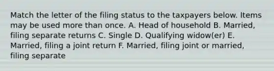 Match the letter of the filing status to the taxpayers below. Items may be used <a href='https://www.questionai.com/knowledge/keWHlEPx42-more-than' class='anchor-knowledge'>more than</a> once. A. Head of household B. Married, filing separate returns C. Single D. Qualifying widow(er) E. Married, filing a joint return F. Married, filing joint or married, filing separate